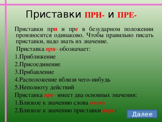 Приставки ПРИ- и ПРЕ- Приставки пр и и пр е в безударном положении произносятся одинаково. Чтобы правильно писать приставки, надо знать их значение.  Приставка при - обозначает: Приближение Присоединение Прибавление Расположение вблизи чего-нибудь Неполноту действий Приставка пре - имеет два основных значения: Близкое к значению слова очень Близкое к значению приставки пере -  Далее