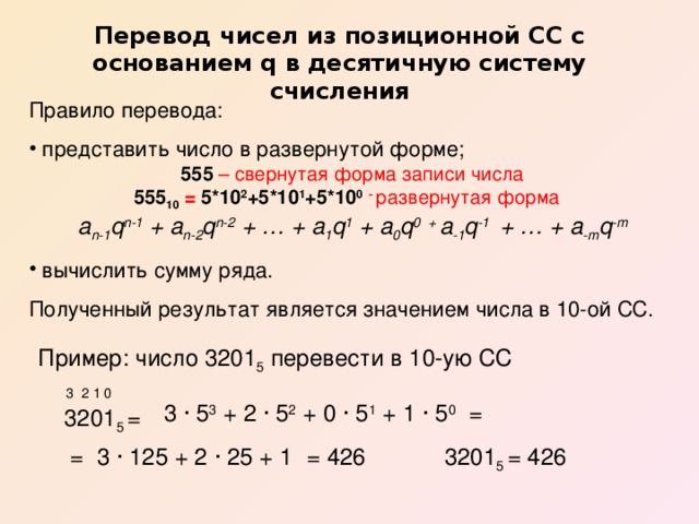 Перевод чисел из позиционной СС с основанием q в десятичную систему счисления Правило перевода:  представить число в развернутой форме;  555 – свернутая форма записи числа 555 10 = 5*10 2 +5*10 1 +5*10 0  - развернутая форма  a n-1 q n-1 + a n-2 q n-2 + … + a 1 q 1 + a 0 q 0 + a -1 q -1 + … + a -m q -m  вычислить сумму ряда. Полученный результат является значением числа в 10-ой СС.  Пример: число 3201 5 перевести в 10-ую СС  3201 5 = 3 2 1 0 3 · 5 3 + 2 · 5 2 + 0 · 5 1 + 1 · 5 0 = = 3 · 125 + 2 · 25 + 1 = 426 3201 5 = 426