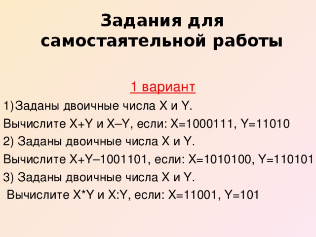 Задания для самостаятельной работы  1 вариант Заданы двоичные числа X и Y. Вычислите X+Y и X–Y, если: X=1000111, Y=11010 2) Заданы двоичные числа X и Y. Вычислите X+Y–1001101, если: X=1010100, Y=110101 3) Заданы двоичные числа X и Y.  Вычислите X*Y и X:Y, если: X=11001, Y=101
