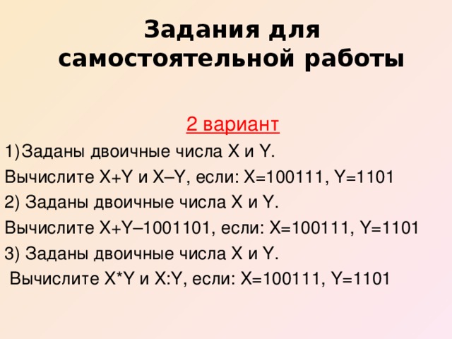 Задания для самостоятельной работы  2 вариант Заданы двоичные числа X и Y. Вычислите X+Y и X–Y, если: X=100111, Y=1101 2) Заданы двоичные числа X и Y. Вычислите X+Y–1001101, если: X=100111, Y=1101 3) Заданы двоичные числа X и Y.  Вычислите X*Y и X:Y, если: X=100111, Y=1101