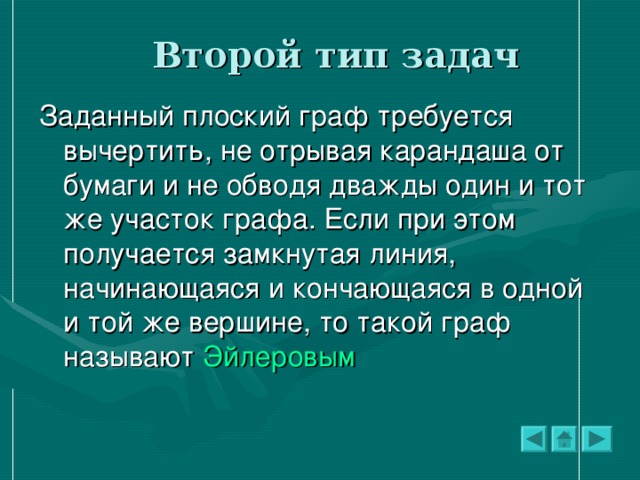 Второй тип задач Заданный плоский граф требуется вычертить, не отрывая карандаша от бумаги и не обводя дважды один и тот же участок графа. Если при этом получается замкнутая линия, начинающаяся и кончающаяся в одной и той же вершине, то такой граф называют Эйлеровым