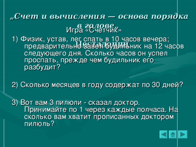 „ Счет и вычисления — основа порядка в голове„    Песталоцци     Игра «Счетчик» 1) Физик, устав, лег спать в 10 часов вечера; предварительно завел будильник на 12 часов следующего дня. Сколько часов он успел проспать, прежде чем будильник его разбудит? 2) Сколько месяцев в году содержат по 30 дней? 3) Вот вам 3 пилюли - сказал доктор. Принимайте по 1 через каждые полчаса. На сколько вам хватит прописанных доктором пилюль?