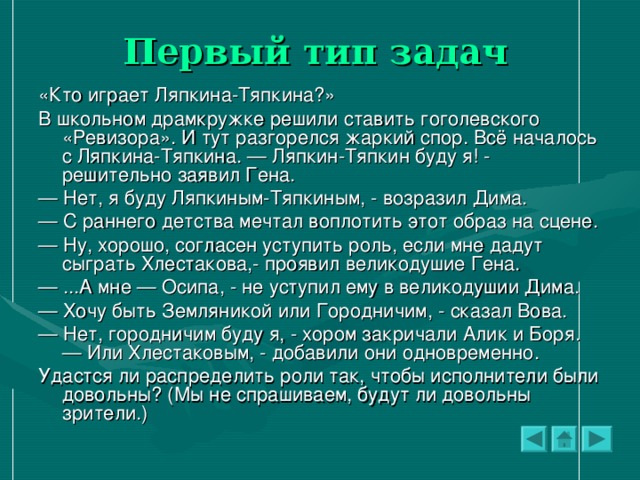 Первый тип задач  «Кто играет Ляпкина-Тяпкина?» В школьном драмкружке решили ставить гоголевского «Ревизора». И тут разгорелся жаркий спор. Всё началось с Ляпкина-Тяпкина. — Ляпкин-Тяпкин буду я! - решительно заявил Гена. — Нет, я буду Ляпкиным-Тяпкиным, - возразил Дима. — С раннего детства мечтал воплотить этот образ на сцене. — Ну, хорошо, согласен уступить роль, если мне дадут сыграть Хлестакова,- проявил великодушие Гена. — ...А мне — Осипа, - не уступил ему в великодушии Дима. — Хочу быть Земляникой или Городничим, - сказал Вова. — Нет, городничим буду я, - хором закричали Алик и Боря. — Или Хлестаковым, - добавили они одновременно. Удастся ли распределить роли так, чтобы исполнители были довольны? (Мы не спрашиваем, будут ли довольны зрители.)