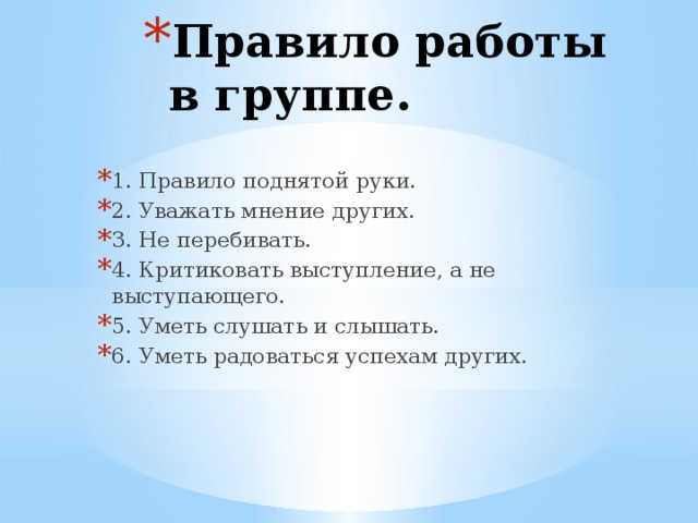 Правило работы в группе. 1. Правило поднятой руки. 2. Уважать мнение других. 3. Не перебивать. 4. Критиковать выступление, а не выступающего. 5. Уметь слушать и слышать. 6. Уметь радоваться успехам других.