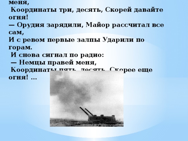 …— Все в порядке, добрался. Немцы левей меня,  Координаты три, десять, Скорей давайте огня! — Орудия зарядили, Майор рассчитал все сам, И с ревом первые залпы Ударили по горам.  И снова сигнал по радио: — Немцы правей меня,  Координаты пять, десять, Скорее еще огня! …