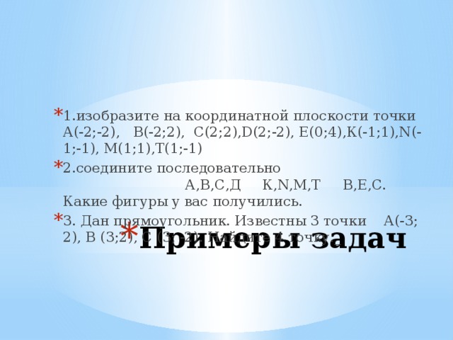 1.изобразите на координатной плоскости точки А(-2;-2), В(-2;2), С(2;2),D(2;-2), E(0;4),К(-1;1),N(-1;-1), М(1;1),Т(1;-1) 2.соедините последовательно А,В,С,Д К,N,M,T B,E,C. Какие фигуры у вас получились. 3. Дан прямоугольник. Известны 3 точки А(-3; 2), В (3;2), С (3; -2). Найдите 4 точку._ Примеры задач