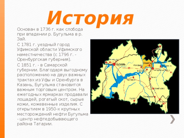 Основан в 1736 г. как слобода при впадении р. Бугульма в р. Зай. С 1781 г. уездный город Уфимской области Уфимского наместничества (с 1796 г. - Оренбургская губерния). С 1851 г. - в Самарской губернии. Благодаря выгодному расположению на двух важных трактах из Уфы и Оренбурга в Казань, Бугульма становится важным торговым центром. На ежегодных ярмарках продавали лошадей, рогатый скот, сырые кожи, кожевенные изделия. С открытием в 1950-х крупных месторождений нефти Бугульма - центр нефтедобывающего района Татарии. История