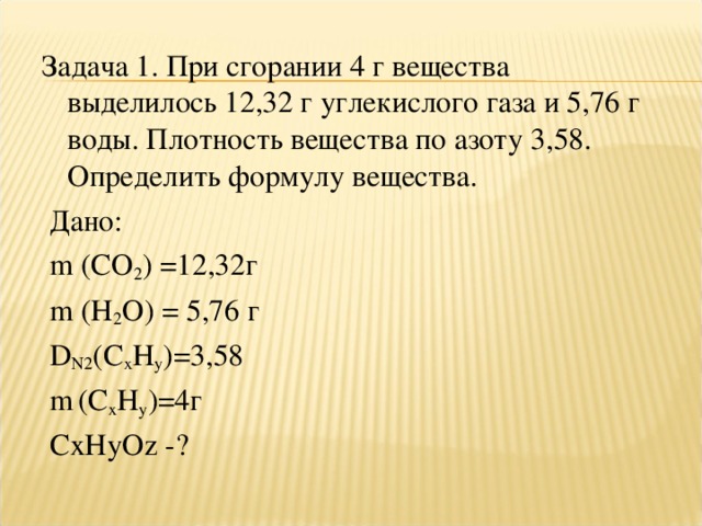 Задача 1. При сгорании 4 г вещества выделилось 12,32 г углекислого газа и 5,76 г воды. Плотность вещества по азоту 3,58. Определить формулу вещества.  Дано:  m ( CO 2 ) =12,32г  m ( H 2 O ) = 5,76 г  D N 2 ( C x H y )=3,58  m  ( C x H y )=4г  СxНyОz -?