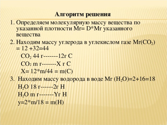 Алгоритм решения 1. Определяем молекулярную массу вещества по указанной плотности Мr= D * Mr указанного вещества 2. Находим массу углерода в углекислом газе Мr( CO 2 ) = 12 +32=44   CO 2 44 г-------12г С   СО 2 m г-------Х г С  Х= 12*m/44 = m ( C )  3.  Находим массу водорода в воде Мr ( H 2 O )=2+16=18  H 2 O 18 г------2г Н  H 2 O m г-------Yг Н  y=2*m/18 = m ( H )