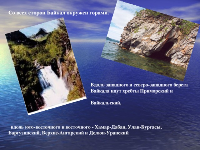 Со всех сторон Байкал окружен горами.  Вдоль западного и северо-западного берега  Байкала идут хребты Приморский и  Байкальский,     вдоль юго-восточного и восточного - Хамар-Дабан, Улан-Бургасы, Баргузинский, Верхне-Ангарский и Делюн-Уранский   .