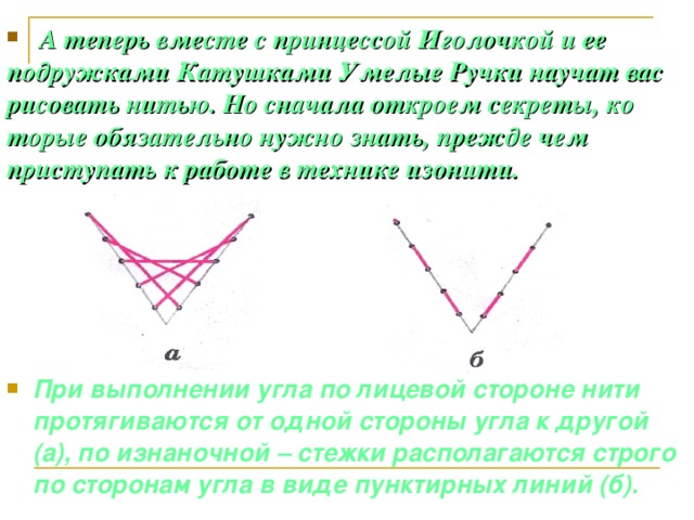 А теперь вместе с принцессой Иголочкой и ее подружками Катушками Умелые Ручки научат вас рисовать нитью. Но сначала откроем секреты, ко торые обязательно нужно знать, прежде чем приступать к работе в технике изонити.  При выполнении угла по лицевой стороне нити протягиваются от одной стороны угла к другой (а), по изнаночной – стежки располагаются строго по сторонам угла в виде пунктирных линий (б).