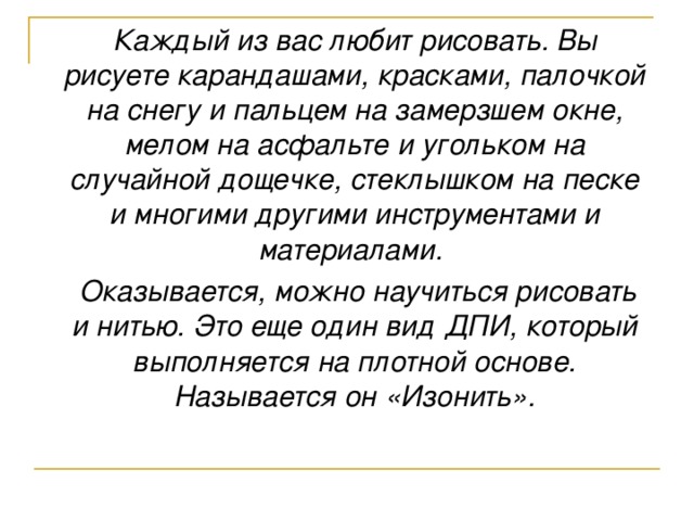 Каждый из вас любит рисовать. Вы рисуете карандашами, красками, палочкой на снегу и пальцем на замерзшем окне, мелом на асфальте и угольком на случайной дощечке, стеклышком на песке и многими другими инструментами и материалами.  Оказывается, можно научиться рисовать и нитью. Это еще один вид ДПИ, который выполняется на плотной основе. Называется он «Изонить».