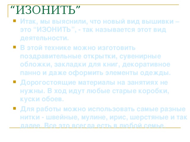 Итак, мы выяснили, что новый вид вышивки – это “ИЗОНИТЬ”, - так называется этот вид деятельности. В этой технике можно изготовить поздравительные открытки, сувенирные обложки, закладки для книг, декоративное панно и даже оформить элементы одежды. Дорогостоящие материалы на занятиях не нужны. В ход идут любые старые коробки, куски обоев. Для работы можно использовать самые разные нитки - швейные, мулине, ирис, шерстяные и так далее. Все это всегда есть в любой семье.