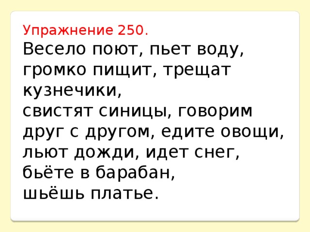 Упражнение 250. Весело поют, пьет воду, громко пищит, трещат кузнечики, свистят синицы, говорим друг с другом, едите овощи, льют дожди, идет снег, бьёте в барабан, шьёшь платье.