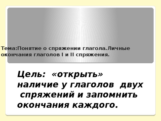 Тема:Понятие о спряжении глагола.Личные окончания глаголов I и II спряжения. Цель: «открыть» наличие у глаголов двух спряжений и запомнить окончания каждого.