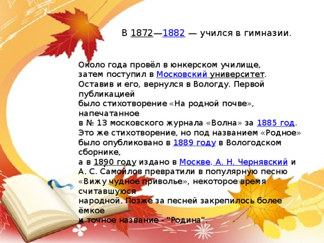 В  1872 — 1882  — учился в гимназии. Около года провёл в юнкерском училище, затем поступил в  Московский университет . Оставив и его, вернулся в Вологду. Первой публикацией было стихотворение «На родной почве», напечатанное в № 13 московского журнала «Волна» за  1885 год . Это же стихотворение, но под названием «Родное» было опубликовано в  1889 году  в Вологодском сборнике, а в  1890 году  издано в  Москве . А. Н. Чернявский  и А. С. Самойлов превратили в популярную песню «Вижу чудное приволье», некоторое время считавшуюся народной. Позже за песней закрепилось более ёмкое и точное название - 