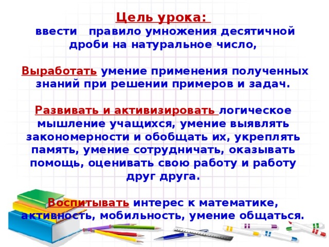 Цель урока:  ввести правило умножения десятичной дроби на натуральное число,   Выработать умение применения полученных знаний при решении примеров и задач.  Развивать и активизировать логическое мышление учащихся, умение выявлять закономерности и обобщать их, укреплять память, умение сотрудничать, оказывать помощь, оценивать свою работу и работу друг друга.  Воспитывать интерес к математике, активность, мобильность, умение общаться.