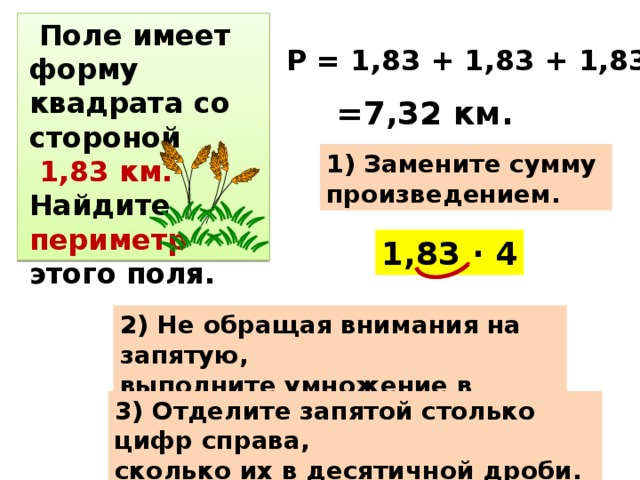 Поле имеет форму квадрата со стороной  1,83 км. Найдите периметр этого поля. Р = 1,83 + 1,83 + 1,83 + 1,83= =7,32 км. 1) Замените сумму произведением. 1,83 · 4 2) Не обращая внимания на запятую, выполните умножение в столбик. 3) Отделите запятой столько цифр справа, сколько их в десятичной дроби.