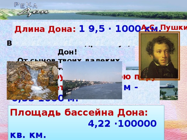 «Блеща средь полей широких,  Вон он льется!... Здравствуй, Дон!  От сынов твоих далеких  Я привез тебе поклон». Длина Дона: 1 9,5 · 1000 км. А.С. Пушкин  Ширина русла в летнюю пору составляет 0,15·1000 м - 0,55·1000 м. Площадь бассейна Дона:  4,22 ·100000 кв. км.