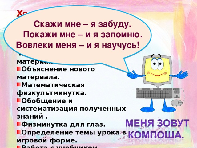 Ход урока  Организационный момент. Повторение – обобщение раннее изученного материала, подготовка  к изучению нового материала. Объяснение нового материала. Математическая физкультминутка. Обобщение и систематизация полученных знаний . Физминутка для глаз. Определение темы урока в игровой форме. Работа с учебником.  Задание на дом. Выставление оценок.  Скажи мне – я забуду.  Покажи мне – и я запомню.  Вовлеки меня – и я научусь!