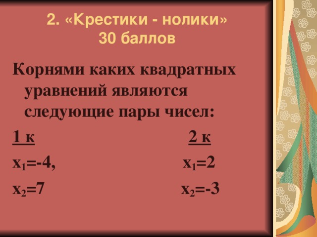 2. «Крестики - нолики»  30 баллов Корнями каких квадратных уравнений являются следующие пары чисел: 1 к  2 к х 1 =-4, х 1 =2 х 2 =7 х 2 =-3