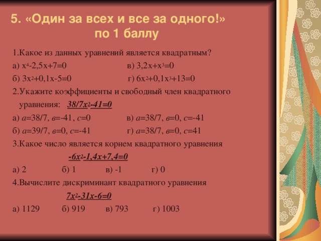 5. «Один за всех и все за одного!»  по 1 баллу 1.Какое из данных уравнений является квадратным? а) х 4 -2,5х+7=0 в) 3,2х+х 3 =0 б) 3х 2 +0,1х-5=0 г) 6х 2 +0,1х 3 +13=0 2.Укажите коэффициенты и свободный член квадратного  уравнения: 38/7х 2 -41=0 а) а =38/7, в =-41, с =0 в) а =38/7, в =0, с =-41 б) а =39/7, в =0, с =-41 г) а =38/7, в =0, с =41 3.Какое число является корнем квадратного уравнения  -6х 2 -1,4х+7,4=0 а) 2 б) 1 в) -1 г) 0 4.Вычислите дискриминант квадратного уравнения  7х 2 -31х-6=0 а) 1129 б) 919 в) 793 г) 1003