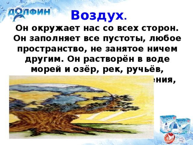 Воздух .   Он окружает нас со всех сторон. Он заполняет все пустоты, любое пространство, не занятое ничем другим. Он растворён в воде морей и озёр, рек, ручьёв, колодцев. Им дышат растения, животные, человек.