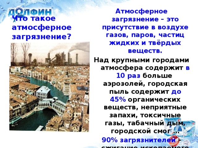 Атмосферное загрязнение – это присутствие в воздухе газов, паров, частиц жидких и твёрдых веществ. Над крупными городами атмосфера содержит в 10 раз больше аэрозолей, городская пыль содержит до 45% органических веществ, неприятные запахи, токсичные газы, табачный дым, городской смог … 90% загрязнителей – сжигание ископаемого топлива на ТЭС, промышленные загрязнения. Что такое атмосферное загрязнение?