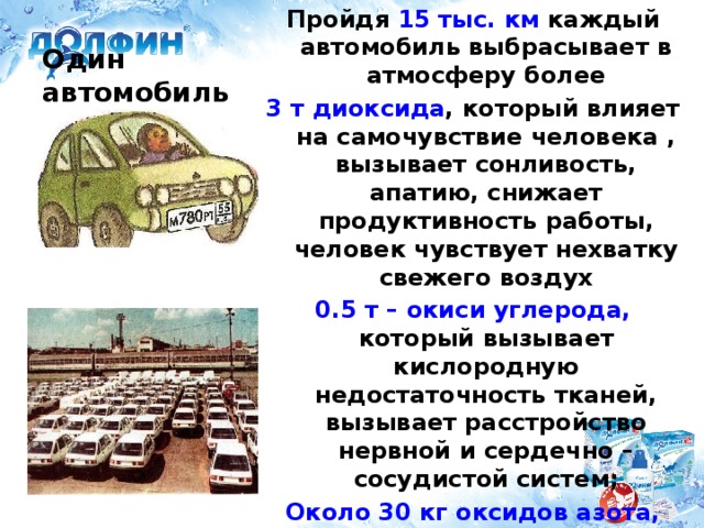 Пройдя 15 тыс. км каждый автомобиль выбрасывает в атмосферу более 3 т диоксида , который влияет на самочувствие человека , вызывает сонливость, апатию, снижает продуктивность работы, человек чувствует нехватку свежего воздух 0.5 т – окиси углерода, который вызывает кислородную недостаточность тканей, вызывает расстройство нервной и сердечно – сосудистой систем; Около 30 кг оксидов азота, который раздражает лёгкие и дыхательные пути, понижает кровяное давление, расстройство дыхания и кровообращения Один автомобиль А если много?