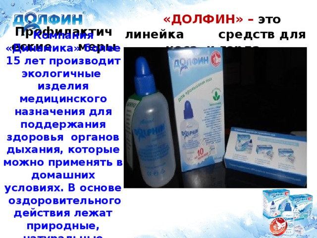 «ДОЛФИН» – это линейка средств для носа и горла.  Профилактические меры Компания «Динамика» более 15 лет производит экологичные изделия медицинского назначения для поддержания здоровья органов дыхания, которые можно применять в домашних условиях. В основе оздоровительного действия лежат природные, натуральные компоненты.