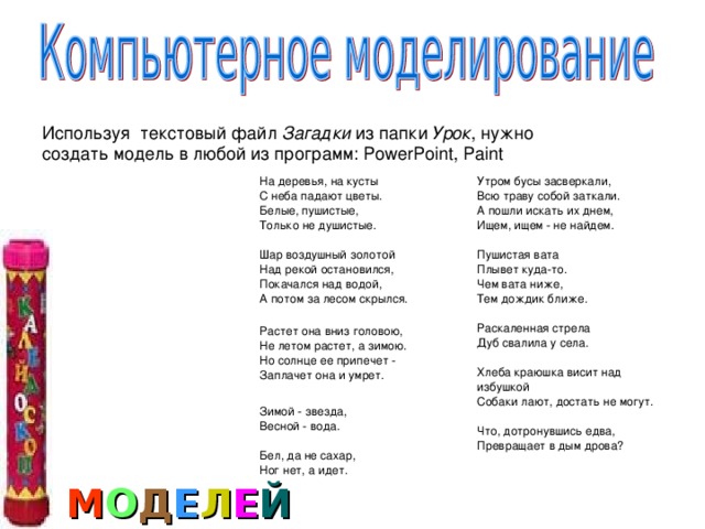 Используя текстовый файл Загадки из папки Урок , нужно создать модель в любой из программ: PowerPoint, Paint На деревья, на кусты  С неба падают цветы.  Белые, пушистые,  Только не душистые.   Шар воздушный золотой  Над рекой остановился,  Покачался над водой,  А потом за лесом скрылся.   Растет она вниз головою,  Не летом растет, а зимою.  Но солнце ее припечет -  Заплачет она и умрет.   Зимой - звезда,  Весной - вода.   Бел, да не сахар,  Ног нет, а идет.    Утром бусы засверкали,  Всю траву собой заткали.  А пошли искать их днем,  Ищем, ищем - не найдем.   Пушистая вата  Плывет куда-то.  Чем вата ниже,  Тем дождик ближе.   Раскаленная стрела  Дуб свалила у села.   Хлеба краюшка висит над избушкой  Собаки лают, достать не могут.   Что, дотронувшись едва,  Превращает в дым дрова?    М О Д Е Л Е Й