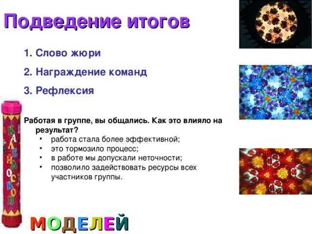 Подведение итогов Слово жюри Награждение команд Рефлексия  Работая в группе, вы общались. Как это влияло на результат? работа стала более эффективной; это тормозило процесс; в работе мы допускали неточности; позволило задействовать ресурсы всех участников группы. работа стала более эффективной; это тормозило процесс; в работе мы допускали неточности; позволило задействовать ресурсы всех участников группы. М О Д Е Л Е Й