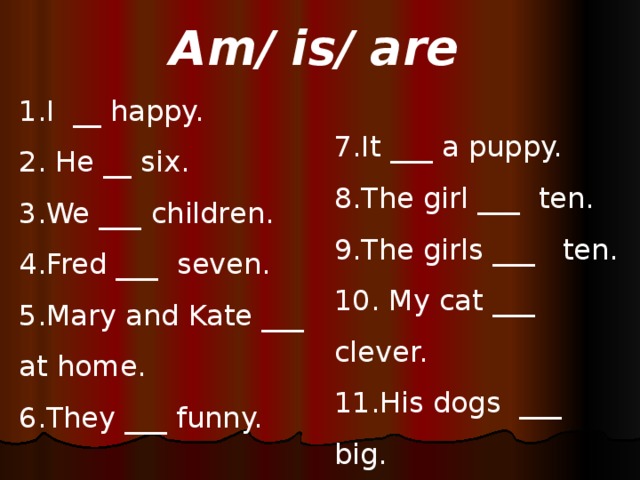 Am/ is/ are 1.I __ happy. 2. He __ six. 3.We ___ children. 4.Fred ___ seven. 5.Mary and Kate ___  at home. 6.They ___ funny. 7.It ___ a puppy. 8.The girl ___ ten. 9.The girls ___ ten. 10. My cat ___ clever. 11.His dogs ___ big. 12. I ___ fine.