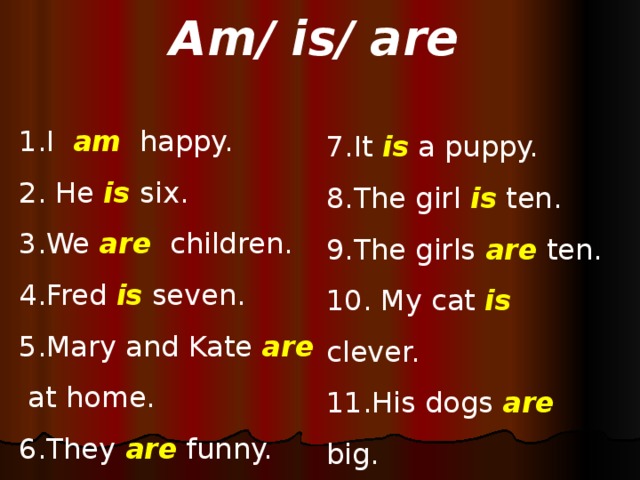 Am/ is/ are 1.I am  happy. 2. He is  six. 3.We are children. 4.Fred is seven. 5.Mary and Kate are at home. 6.They are funny. 7.It is a puppy. 8.The girl is ten. 9.The girls are ten. 10. My cat is clever. 11.His dogs are big. 12. I am fine.