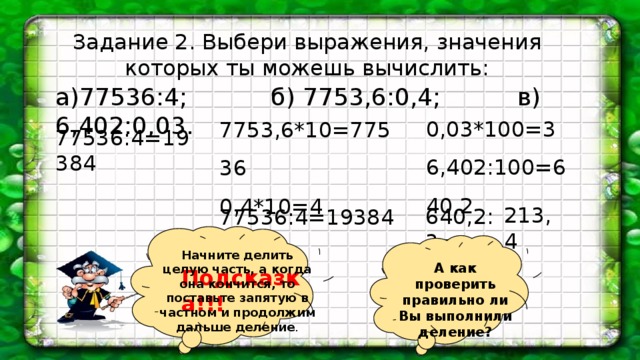 Задание 2. Выбери выражения, значения которых ты можешь вычислить: а)77536:4; б) 7753,6:0,4; в) 6,402:0,03. 0,03*100=3 6,402:100=640,2 7753,6*10=77536 0,4*10=4 77536:4=19384 213,4 640,2:3= 77536:4=19384 Начните делить целую часть, а когда она кончится, то поставьте запятую в частном и продолжим дальше деление . А как проверить правильно ли Вы выполнили деление? Подсказка!!!