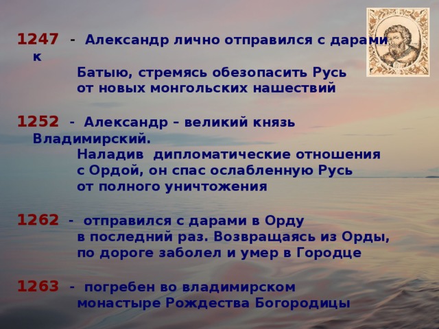 1247  - Александр лично отправился с дарами к  Батыю, стремясь обезопасить Русь  от новых монгольских нашествий 1252  - Александр – великий князь Владимирский.  Наладив дипломатические отношения  с Ордой, он спас ослабленную Русь  от полного уничтожения 1262 - отправился с дарами в Орду  в последний раз. Возвращаясь из Орды,  по дороге заболел и умер в Городце 1263  - погребен во владимирском  монастыре Рождества Богородицы