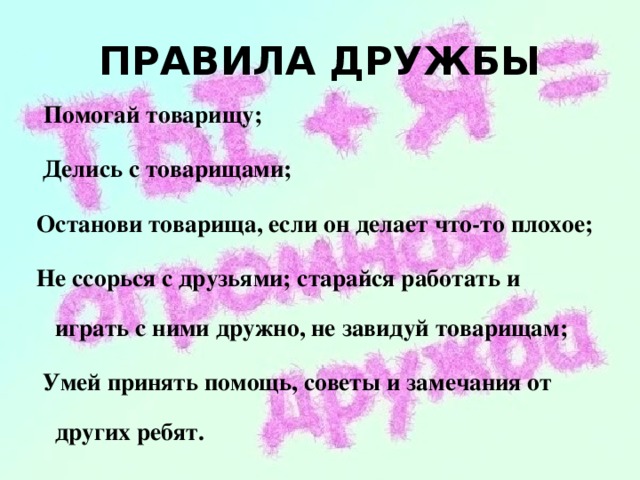 ПРАВИЛА ДРУЖБЫ  Помогай товарищу;  Делись с товарищами; Останови товарища, если он делает что-то плохое; Не ссорься с друзьями; старайся работать и играть с ними дружно, не завидуй товарищам;  Умей принять помощь, советы и замечания от других ребят.