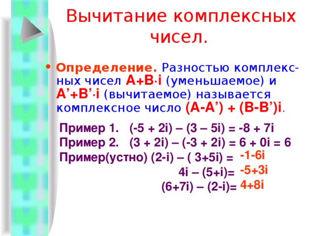 Сложение комплексных чисел  Определение.  Суммой комплексных чисел  A + B·i  и  А ’ + B ’ ·i  называют комплексное число  ( A +А ’) + ( B + B ’) i . Пример 1.  ( - 3+5i) + (4 - 8i) = 1 - 3i Пример 2.  (2+0i) + (7+0i) = 9+0i = 9 Пример 3.  (0+2i) + (0+5i) = 0+7i = 7i Пример 4. (-2+3 i ) + ( -2 –3 i ) = - 4 Пример(устно):(7+3 i)+(2-4i)=  (9-3i)+(i-2)=  7+i+2+7i= 9-i 7-2i 9+8i