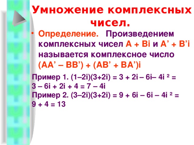 Вычитание комплексных чисел.  Определение.  Разностью комплекс-ных чисел  A + B·i  (уменьшаемое) и А ’ + B ’ ·i  (вычитаемое) называется комплексное число ( A -А ’) + ( B - B ’) i . Пример 1.  (-5 + 2i) – (3 – 5i) = -8 + 7i Пример 2.  (3 + 2i) – (-3 + 2i) = 6 + 0i = 6 Пример(устно) ( 2-i) – ( 3+5i) =  4i – (5+i)=  (6+7i) – (2-i)= -1-6i -5+3i 4+8i