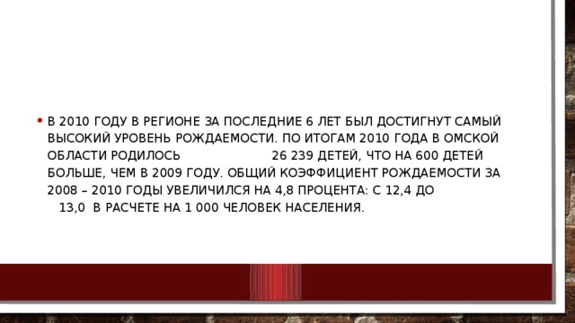 В 2010 году в регионе за последние 6 лет был достигнут самый высокий уровень рождаемости. По итогам 2010 года в Омской области родилось 26 239 детей, что на 600 детей больше, чем в 2009 году. Общий коэффициент рождаемости за 2008 – 2010 годы увеличился на 4,8 процента: с 12,4 до 13,0 в расчете на 1 000 человек населения.