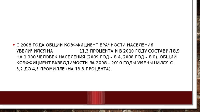 С 2008 года общий коэффициент брачности населения увеличился на 11,3 процента и в 2010 году составил 8,9 на 1 000 человек населения (2009 год – 8,4, 2008 год – 8,0). Общий коэффициент разводимости за 2008 – 2010 годы уменьшился с 5,2 до 4,5 промилле (на 13,5 процента).