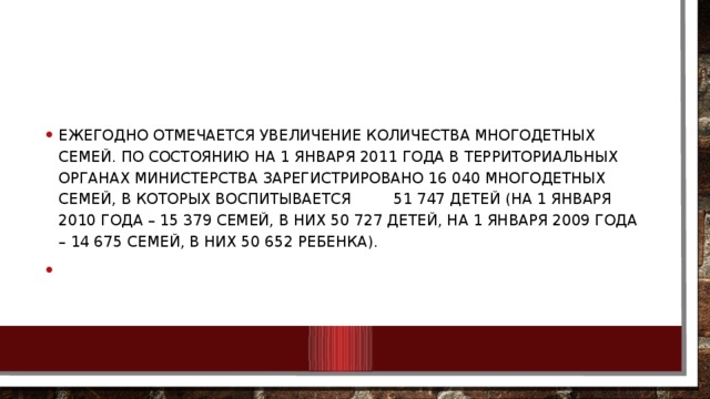 Ежегодно отмечается увеличение количества многодетных семей. По состоянию на 1 января 2011 года в территориальных органах Министерства зарегистрировано 16 040 многодетных семей, в которых воспитывается 51 747 детей (на 1 января 2010 года – 15 379 семей, в них 50 727 детей, на 1 января 2009 года – 14 675 семей, в них 50 652 ребенка).  