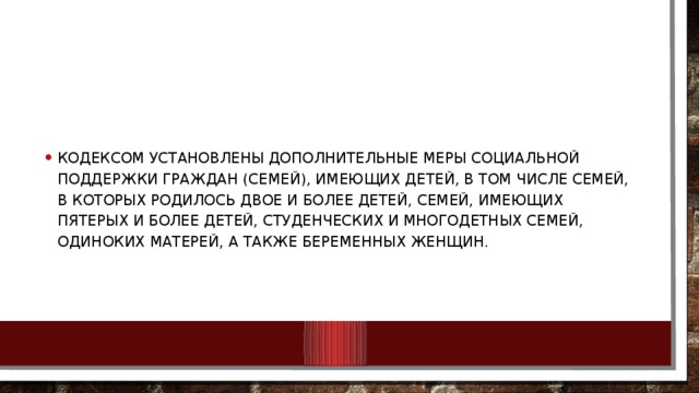 Кодексом установлены дополнительные меры социальной поддержки граждан (семей), имеющих детей, в том числе семей, в которых родилось двое и более детей, семей, имеющих пятерых и более детей, студенческих и многодетных семей, одиноких матерей, а также беременных женщин.