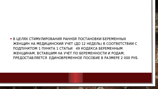 В целях стимулирования ранней постановки беременных женщин на медицинский учет (до 12 недель) в соответствии с подпунктом 1 пункта 1 статьи 49 Кодекса беременным женщинам, вставшим на учет по беременности и родам, предоставляется единовременное пособие в размере 2 000 руб.