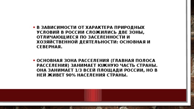 В зависимости от характера природных условий в России сложились две зоны, отличающиеся по заселенности и хозяйственной деятельности: основная и северная.  Основная зона расселения (Главная полоса расселения) занимает южную часть страны. Она занимает 1/3 всей площади России, но в ней живет 90% населения страны.