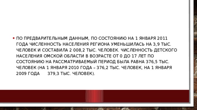 По предварительным данным, по состоянию на 1 января 2011 года численность населения региона уменьшилась на 3,9 тыс. человек и составила 2 008,2 тыс. человек. Численность детского населения Омской области в возрасте от 0 до 17 лет по состоянию на рассматриваемый период была равна 376,5 тыс. человек (на 1 января 2010 года – 376,2 тыс. человек, на 1 января 2009 года 379,3 тыс. человек).