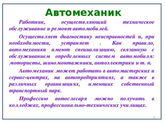 Автомеханик   Работник, осуществляющий техническое обслуживание и ремонт автомобилей. Осуществляет диагностику неисправностей и, при необходимости, устраняет . Как правило, автомеханики имеют специализацию, связанную с обслуживанием определенных систем автомобиля: мотористы, шиномонтажники, автоэлектрики и т. п. Автомеханик может работать в автомастерских и сервис-центрах, на автопредприятиях, а также в различных организациях, имеющих собственный транспортный парк. Профессию автослесаря можно получить в колледжах, профессионально-технических училищах.