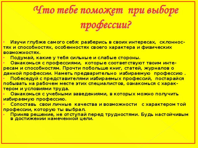 Изучи глубже самого себя: разберись в своих интересах,  склоннос- тях и способностях, особенностях своего характера и физических возможностях. Подумай, какие у тебя сильные и слабые стороны. Ознакомься с профессиями,  которые соответствуют твоим инте- ресам и способностям. Прочти побольше книг, статей, журналов о данной профессии. Наметь предварительно  избираемую  профессию . Побеседуй с представителями избираемых профессий, постарайся  побывать на рабочем месте этих специалистов, ознакомься с харак- тером и условиями труда. Ознакомься с учебными заведениями, в которых можно получить избираемую профессию. Сопоставь  свои личные  качества и возможности   с характером той профессии, которую ты выбрал. Приняв решение, не отступай перед трудностями. Будь настойчивым в достижении намеченной цели.  