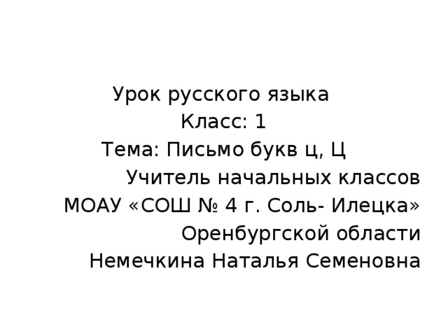 Урок русского языка Класс: 1 Тема: Письмо букв ц, Ц Учитель начальных классов МОАУ «СОШ № 4 г. Соль- Илецка» Оренбургской области Немечкина Наталья Семеновна