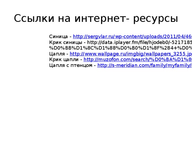 Ссылки на интернет- ресурсы Синица - http:// sergvlar.ru/wp-content/uploads/2011/04/46654_or.jpg Крик синицы - http://data.iplayer.fm/file/hjodeb0/-5217185/124271656/Golosa_ptic_-_Sinica_Bolshaya_4_pticy_(iPlayer.fm).mp3?title=%D0%93%D0%BE%D0%BB%D0%BE%D1%81%D0%B0+%D0%BF%D1%82%D0%B8%D1%86+-+%D0%A1%D0%B8%D0%BD%D0%B8%D1%86%D0%B0+%D0%91%D0%BE%D0%BB%D1%8C%D1%88%D0%B0%D1%8F%284+%D0%BF%D1%82%D0%B8%D1%86%D1%8B%29 Цапля - http:// www.wallpage.ru/imgbig/wallpapers_3255.jpg Крик цапли - http://muzofon.com/search/% D0%BA%D1%80%D0%B8%D0%BA%20%D1%86%D0%B0%D0%BF%D0%BB%D0%B8 Цапля с птенцом - http:// s-meridian.com/family/myfamily/i/grown-children.jpg